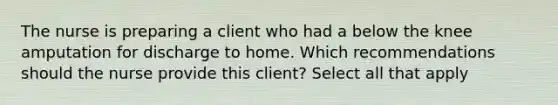 The nurse is preparing a client who had a below the knee amputation for discharge to home. Which recommendations should the nurse provide this client? Select all that apply