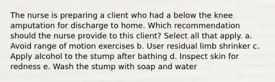 The nurse is preparing a client who had a below the knee amputation for discharge to home. Which recommendation should the nurse provide to this client? Select all that apply. a. Avoid range of motion exercises b. User residual limb shrinker c. Apply alcohol to the stump after bathing d. Inspect skin for redness e. Wash the stump with soap and water