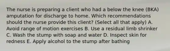 The nurse is preparing a client who had a below the knee (BKA) amputation for discharge to home. Which recommendations should the nurse provide this client? (Select all that apply) A. Avoid range of motion exercises B. Use a residual limb shrinker C. Wash the stump with soap and water D. Inspect skin for redness E. Apply alcohol to the stump after bathing