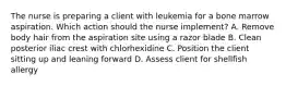 The nurse is preparing a client with leukemia for a bone marrow aspiration. Which action should the nurse implement? A. Remove body hair from the aspiration site using a razor blade B. Clean posterior iliac crest with chlorhexidine C. Position the client sitting up and leaning forward D. Assess client for shellfish allergy