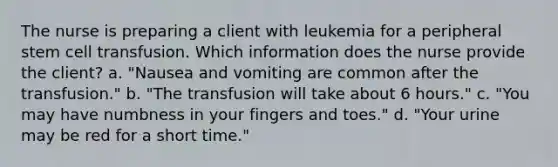 The nurse is preparing a client with leukemia for a peripheral stem cell transfusion. Which information does the nurse provide the client? a. "Nausea and vomiting are common after the transfusion." b. "The transfusion will take about 6 hours." c. "You may have numbness in your fingers and toes." d. "Your urine may be red for a short time."