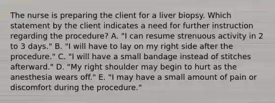 The nurse is preparing the client for a liver biopsy. Which statement by the client indicates a need for further instruction regarding the procedure? A. "I can resume strenuous activity in 2 to 3 days." B. "I will have to lay on my right side after the procedure." C. "I will have a small bandage instead of stitches afterward." D. "My right shoulder may begin to hurt as the anesthesia wears off." E. "I may have a small amount of pain or discomfort during the procedure."