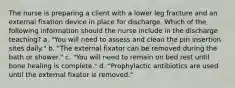 The nurse is preparing a client with a lower leg fracture and an external fixation device in place for discharge. Which of the following information should the nurse include in the discharge teaching? a. "You will need to assess and clean the pin insertion sites daily." b. "The external fixator can be removed during the bath or shower." c. "You will need to remain on bed rest until bone healing is complete." d. "Prophylactic antibiotics are used until the external fixator is removed."