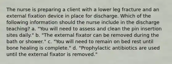 The nurse is preparing a client with a lower leg fracture and an external fixation device in place for discharge. Which of the following information should the nurse include in the discharge teaching? a. "You will need to assess and clean the pin insertion sites daily." b. "The external fixator can be removed during the bath or shower." c. "You will need to remain on bed rest until bone healing is complete." d. "Prophylactic antibiotics are used until the external fixator is removed."