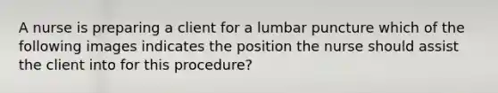 A nurse is preparing a client for a lumbar puncture which of the following images indicates the position the nurse should assist the client into for this procedure?