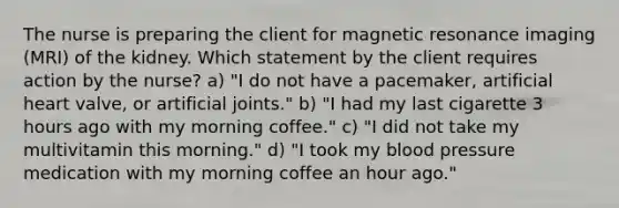 The nurse is preparing the client for magnetic resonance imaging (MRI) of the kidney. Which statement by the client requires action by the nurse? a) "I do not have a pacemaker, artificial heart valve, or artificial joints." b) "I had my last cigarette 3 hours ago with my morning coffee." c) "I did not take my multivitamin this morning." d) "I took my blood pressure medication with my morning coffee an hour ago."