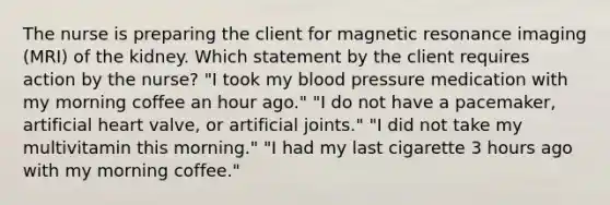 The nurse is preparing the client for magnetic resonance imaging (MRI) of the kidney. Which statement by the client requires action by the nurse? "I took my blood pressure medication with my morning coffee an hour ago." "I do not have a pacemaker, artificial heart valve, or artificial joints." "I did not take my multivitamin this morning." "I had my last cigarette 3 hours ago with my morning coffee."