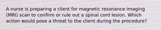 A nurse is preparing a client for magnetic resonance imaging (MRI) scan to confirm or rule out a spinal cord lesion. Which action would pose a threat to the client during the procedure?