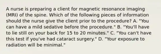 A nurse is preparing a client for magnetic resonance imaging (MRI) of the spine. Which of the following pieces of information should the nurse give the client prior to the procedure? A. "You can have a mild sedative before the procedure." B. "You'll have to lie still on your back for 15 to 20 minutes." C. "You can't have this test if you've had cataract surgery." D. "Your exposure to radiation will be minimal."