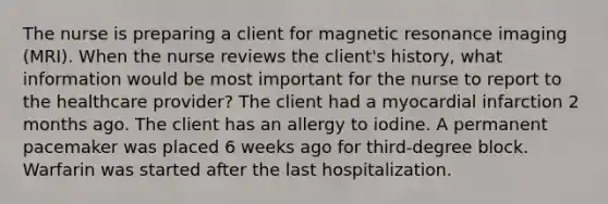 The nurse is preparing a client for magnetic resonance imaging (MRI). When the nurse reviews the client's history, what information would be most important for the nurse to report to the healthcare provider? The client had a myocardial infarction 2 months ago. The client has an allergy to iodine. A permanent pacemaker was placed 6 weeks ago for third-degree block. Warfarin was started after the last hospitalization.