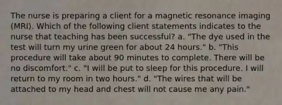 The nurse is preparing a client for a magnetic resonance imaging (MRI). Which of the following client statements indicates to the nurse that teaching has been successful? a. "The dye used in the test will turn my urine green for about 24 hours." b. "This procedure will take about 90 minutes to complete. There will be no discomfort." c. "I will be put to sleep for this procedure. I will return to my room in two hours." d. "The wires that will be attached to my head and chest will not cause me any pain."