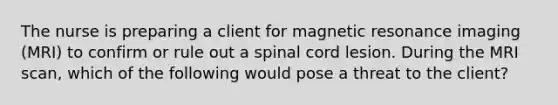 The nurse is preparing a client for magnetic resonance imaging (MRI) to confirm or rule out a spinal cord lesion. During the MRI scan, which of the following would pose a threat to the client?