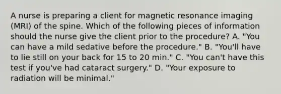 A nurse is preparing a client for magnetic resonance imaging (MRI) of the spine. Which of the following pieces of information should the nurse give the client prior to the procedure? A. "You can have a mild sedative before the procedure." B. "You'll have to lie still on your back for 15 to 20 min." C. "You can't have this test if you've had cataract surgery." D. "Your exposure to radiation will be minimal."