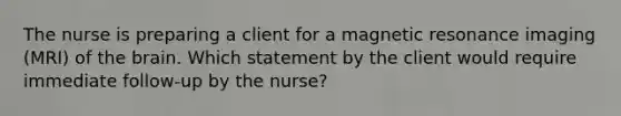 The nurse is preparing a client for a magnetic resonance imaging (MRI) of the brain. Which statement by the client would require immediate follow-up by the nurse?