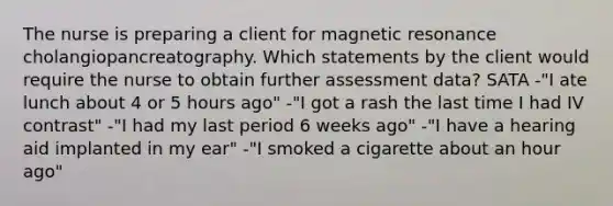 The nurse is preparing a client for magnetic resonance cholangiopancreatography. Which statements by the client would require the nurse to obtain further assessment data? SATA -"I ate lunch about 4 or 5 hours ago" -"I got a rash the last time I had IV contrast" -"I had my last period 6 weeks ago" -"I have a hearing aid implanted in my ear" -"I smoked a cigarette about an hour ago"