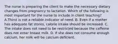 The nurse is preparing the client to make the necessary dietary changes from pregnancy to lactation. Which of the following is most important for the nurse to include in client teaching? A.Thirst is not a reliable indicator of need. B. Even if a mother has adequate fat stores, calorie intake should be increased. C. The intake does not need to be restricted because the caffeine does not enter breast milk. D. If she does not consume enough calcium, her milk will be calcium deficient.