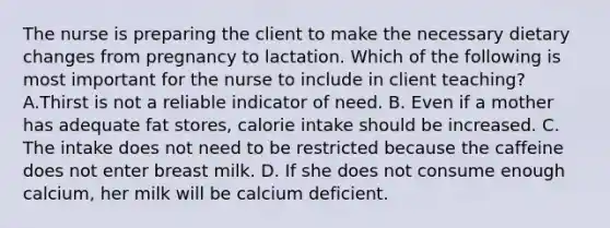 The nurse is preparing the client to make the necessary dietary changes from pregnancy to lactation. Which of the following is most important for the nurse to include in client teaching? A.Thirst is not a reliable indicator of need. B. Even if a mother has adequate fat stores, calorie intake should be increased. C. The intake does not need to be restricted because the caffeine does not enter breast milk. D. If she does not consume enough calcium, her milk will be calcium deficient.