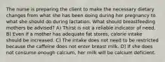 The nurse is preparing the client to make the necessary dietary changes from what she has been doing during her pregnancy to what she should do during lactation. What should breastfeeding mothers be advised? A) Thirst is not a reliable indicator of need. B) Even if a mother has adequate fat stores, calorie intake should be increased. C) The intake does not need to be restricted because the caffeine does not enter breast milk. D) If she does not consume enough calcium, her milk will be calcium deficient.