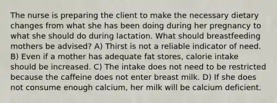 The nurse is preparing the client to make the necessary dietary changes from what she has been doing during her pregnancy to what she should do during lactation. What should breastfeeding mothers be advised? A) Thirst is not a reliable indicator of need. B) Even if a mother has adequate fat stores, calorie intake should be increased. C) The intake does not need to be restricted because the caffeine does not enter breast milk. D) If she does not consume enough calcium, her milk will be calcium deficient.