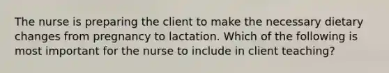 The nurse is preparing the client to make the necessary dietary changes from pregnancy to lactation. Which of the following is most important for the nurse to include in client teaching?