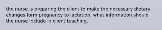 the nurse is preparing the client to make the necessary dietary changes form pregnancy to lactation. what information should the nurse include in client teaching.