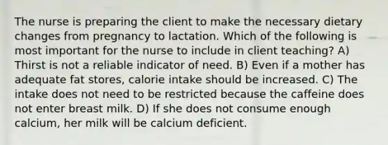 The nurse is preparing the client to make the necessary dietary changes from pregnancy to lactation. Which of the following is most important for the nurse to include in client teaching? A) Thirst is not a reliable indicator of need. B) Even if a mother has adequate fat stores, calorie intake should be increased. C) The intake does not need to be restricted because the caffeine does not enter breast milk. D) If she does not consume enough calcium, her milk will be calcium deficient.