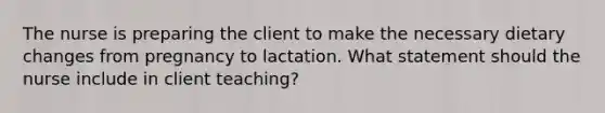 The nurse is preparing the client to make the necessary dietary changes from pregnancy to lactation. What statement should the nurse include in client teaching?