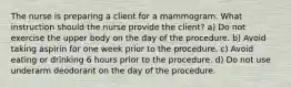 The nurse is preparing a client for a mammogram. What instruction should the nurse provide the client? a) Do not exercise the upper body on the day of the procedure. b) Avoid taking aspirin for one week prior to the procedure. c) Avoid eating or drinking 6 hours prior to the procedure. d) Do not use underarm deodorant on the day of the procedure.