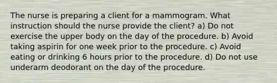 The nurse is preparing a client for a mammogram. What instruction should the nurse provide the client? a) Do not exercise the upper body on the day of the procedure. b) Avoid taking aspirin for one week prior to the procedure. c) Avoid eating or drinking 6 hours prior to the procedure. d) Do not use underarm deodorant on the day of the procedure.