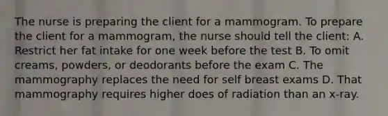 The nurse is preparing the client for a mammogram. To prepare the client for a mammogram, the nurse should tell the client: A. Restrict her fat intake for one week before the test B. To omit creams, powders, or deodorants before the exam C. The mammography replaces the need for self breast exams D. That mammography requires higher does of radiation than an x-ray.