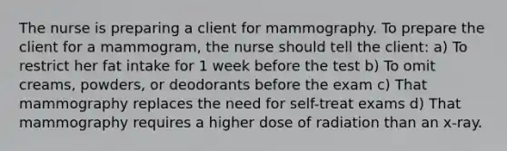 The nurse is preparing a client for mammography. To prepare the client for a mammogram, the nurse should tell the client: a) To restrict her fat intake for 1 week before the test b) To omit creams, powders, or deodorants before the exam c) That mammography replaces the need for self-treat exams d) That mammography requires a higher dose of radiation than an x-ray.