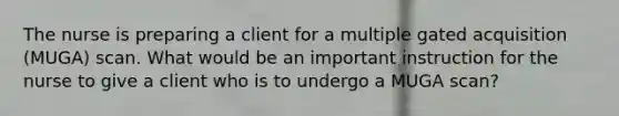 The nurse is preparing a client for a multiple gated acquisition (MUGA) scan. What would be an important instruction for the nurse to give a client who is to undergo a MUGA scan?
