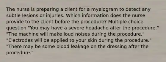 The nurse is preparing a client for a myelogram to detect any subtle lesions or injuries. Which information does the nurse provide to the client before the procedure? Multiple choice question "You may have a severe headache after the procedure." "The machine will make loud noises during the procedure." "Electrodes will be applied to your skin during the procedure." "There may be some blood leakage on the dressing after the procedure."