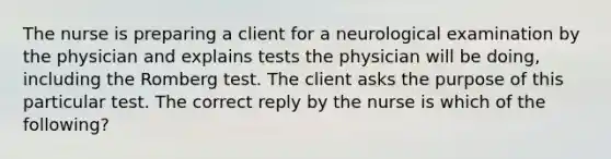 The nurse is preparing a client for a neurological examination by the physician and explains tests the physician will be doing, including the Romberg test. The client asks the purpose of this particular test. The correct reply by the nurse is which of the following?