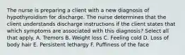 The nurse is preparing a client with a new diagnosis of hypothyroidism for discharge. The nurse determines that the client understands discharge instructions if the client states that which symptoms are associated with this diagnosis? Select all that apply. A. Tremors B. Weight loss C. Feeling cold D. Loss of body hair E. Persistent lethargy F. Puffiness of the face