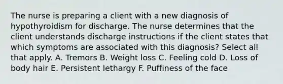 The nurse is preparing a client with a new diagnosis of hypothyroidism for discharge. The nurse determines that the client understands discharge instructions if the client states that which symptoms are associated with this diagnosis? Select all that apply. A. Tremors B. Weight loss C. Feeling cold D. Loss of body hair E. Persistent lethargy F. Puffiness of the face