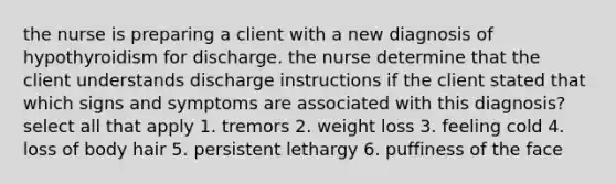 the nurse is preparing a client with a new diagnosis of hypothyroidism for discharge. the nurse determine that the client understands discharge instructions if the client stated that which signs and symptoms are associated with this diagnosis? select all that apply 1. tremors 2. weight loss 3. feeling cold 4. loss of body hair 5. persistent lethargy 6. puffiness of the face