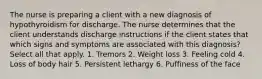 The nurse is preparing a client with a new diagnosis of hypothyroidism for discharge. The nurse determines that the client understands discharge instructions if the client states that which signs and symptoms are associated with this diagnosis? Select all that apply. 1. Tremors 2. Weight loss 3. Feeling cold 4. Loss of body hair 5. Persistent lethargy 6. Puffiness of the face