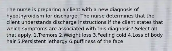 The nurse is preparing a client with a new diagnosis of hypothyroidism for discharge. The nurse determines that the client understands discharge instructions if the client states that which symptoms are associated with this diagnosis? Select all that apply. 1.Tremors 2.Weight loss 3.Feeling cold 4.Loss of body hair 5.Persistent lethargy 6.puffiness of the face