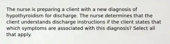 The nurse is preparing a client with a new diagnosis of hypothyroidism for discharge. The nurse determines that the client understands discharge instructions if the client states that which symptoms are associated with this diagnosis? Select all that apply.