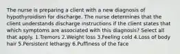 The nurse is preparing a client with a new diagnosis of hypothyroidism for discharge. The nurse determines that the client understands discharge instructions if the client states that which symptoms are associated with this diagnosis? Select all that apply. 1.Tremors 2.Weight loss 3.Feeling cold 4.Loss of body hair 5.Persistent lethargy 6.Puffiness of the face