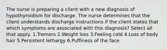 The nurse is preparing a client with a new diagnosis of hypothyroidism for discharge. The nurse determines that the client understands discharge instructions if the client states that which symptoms are associated with this diagnosis? Select all that apply. 1.Tremors 2.Weight loss 3.Feeling cold 4.Loss of body hair 5.Persistent lethargy 6.Puffiness of the face