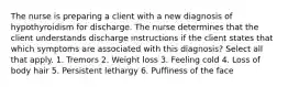 The nurse is preparing a client with a new diagnosis of hypothyroidism for discharge. The nurse determines that the client understands discharge instructions if the client states that which symptoms are associated with this diagnosis? Select all that apply. 1. Tremors 2. Weight loss 3. Feeling cold 4. Loss of body hair 5. Persistent lethargy 6. Puffiness of the face