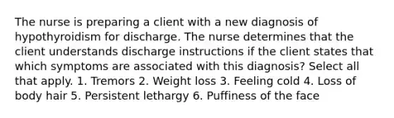 The nurse is preparing a client with a new diagnosis of hypothyroidism for discharge. The nurse determines that the client understands discharge instructions if the client states that which symptoms are associated with this diagnosis? Select all that apply. 1. Tremors 2. Weight loss 3. Feeling cold 4. Loss of body hair 5. Persistent lethargy 6. Puffiness of the face