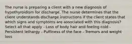 The nurse is preparing a client with a new diagnosis of hypothyroidism for discharge. The nurse determines that the client understands discharge instructions if the client states that which signs and symptoms are associated with this diagnosis? Select all that apply - Loss of body hair and feeling cold - Persistent lethargy - Puffiness of the face - Tremors and weight loss