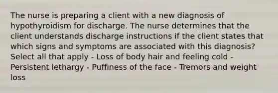 The nurse is preparing a client with a new diagnosis of hypothyroidism for discharge. The nurse determines that the client understands discharge instructions if the client states that which signs and symptoms are associated with this diagnosis? Select all that apply - Loss of body hair and feeling cold - Persistent lethargy - Puffiness of the face - Tremors and weight loss