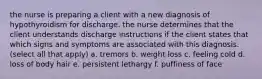 the nurse is preparing a client with a new diagnosis of hypothyroidism for discharge. the nurse determines that the client understands discharge instructions if the client states that which signs and symptoms are associated with this diagnosis. (select all that apply) a. tremors b. weight loss c. feeling cold d. loss of body hair e. persistent lethargy f. puffiness of face