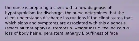 the nurse is preparing a client with a new diagnosis of hypothyroidism for discharge. the nurse determines that the client understands discharge instructions if the client states that which signs and symptoms are associated with this diagnosis. (select all that apply) a. tremors b. weight loss c. feeling cold d. loss of body hair e. persistent lethargy f. puffiness of face