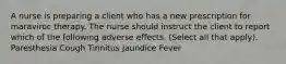 A nurse is preparing a client who has a new prescription for maraviroc therapy. The nurse should instruct the client to report which of the following adverse effects. (Select all that apply). Paresthesia Cough Tinnitus Jaundice Fever