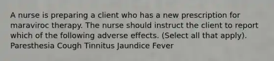 A nurse is preparing a client who has a new prescription for maraviroc therapy. The nurse should instruct the client to report which of the following adverse effects. (Select all that apply). Paresthesia Cough Tinnitus Jaundice Fever